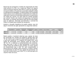 86

Nesse tipo de campanha o modelo de negociação de mídia
mais comum é o CPC, ou o custo por clique, em alguns
casos é possível negociar pelo CPA ou custo por aquisição,
no qual se define um ponto de conversão (cadastro venda
ou assinatura de newsletter). A métrica ideal a ser analisada
neste caso é o lucro obtido pelo investimento em mídia em
cada canal. Esse lucro é calculado subtraindo o investimento
em mídia por veículo, do valor total de vendas geradas
por veículo. Porém, por motivo de segurança, na maioria
dos casos, os clientes não abrem esse tipo de informação
para as agências, liberando parcialmente o controle da
mídia e os dados para análise de campanha.
Analise a situação hipotética do quadro abaixo, que em
algum momento da ação apresente os seguintes valores:




Neste quadro, é possível observar que, apesar da taxa
de conversão em vendas da audiência gerada pelo site
“A” ser menor que a taxa de venda gerada pelo site “B”,
o lucro por venda de “A” é superior em quase 20%. Uma
opção de otimização seria realocar parte da verba de
“B” em “A”, e observar o comportamento dos números.
Mas, para isso, o site “A” deve apresentar o mínimo de
massa crítica de audiência para receber um maior aporte
de investimento que o site “B”, sem comprometer a
performance de vendas. Caso contrário, é melhor manter
o investimento no site “B” que, apesar de apresentar um
lucro por venda menor que o site “A”, é o site que gera um
volume maior de lucro.


                                                                |índice
 