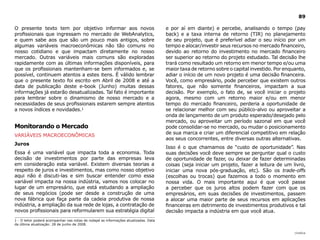 89

O presente texto tem por objetivo informar aos novos                                  e por aí em diante) e percebe, analisando o tempo (pay
profissionais que ingressam no mercado de WebAnalytics,                               back) e a taxa interna de retorno (TIR) no planejamento
e quem sabe aos que são um pouco mais antigos, sobre                                  de seu projeto, que é preferível adiar o seu início por um
algumas variáveis macroeconômicas não tão comuns no                                   tempo e alocar/investir seus recursos no mercado financeiro,
nosso cotidiano e que impactam diretamente no nosso                                   devido ao retorno do investimento no mercado financeiro
mercado. Outras variáveis mais comuns são exploradas                                  ser superior ao retorno do projeto estudado. Tal decisão lhe
rapidamente com as últimas informações disponíveis, para                              trará como resultado um retorno em menor tempo e/ou uma
que os profissionais mantenham-se bem informados e, se                                maior taxa de retorno sobre o capital investido. Por enquanto,
possível, continuem atentos a estes itens. È válido lembrar                           adiar o início de um novo projeto é uma decisão financeira.
que o presente texto foi escrito em Abril de 2008 e até a                             Você, como empresário, pode perceber que existem outros
data de publicação deste e-book (Junho) muitas dessas                                 fatores, que não somente financeiros, impactam a sua
informações já estarão desatualizadas. Tal fato é importante                          decisão. Por exemplo, o fato de, se você iniciar o projeto
para lembrar sobre o dinamismo de nosso mercado e a                                   agora, mesmo com um retorno maior e/ou em menor
necessidades de seus profissionais estarem sempre atentos                             tempo do mercado financeiro, perderia a oportunidade de
a novos índices e novidades.1                                                         se relacionar melhor com seu público-alvo ou aproveitar a
                                                                                      onda de lançamento de um produto esperado/desejado pelo
                                                                                      mercado, ou aproveitar um período sazonal em que você
Monitorando o Mercado                                                                 pode consolidar-se no mercado, ou mudar o posicionamento
                                                                                      de sua marca e criar um diferencial competitivo em relação
VARIÁVEIS MACROECONÔMICAS
                                                                                      aos seus concorrentes, entre diversas outras alternativas.
Juros
                                                                                      Isso é o que chamamos de “custo de oportunidade”. Nas
Essa é uma variável que impacta toda a economia. Toda                                 suas decisões você deve sempre se perguntar qual o custo
decisão de investimentos por parte das empresas leva                                  de oportunidade de fazer, ou deixar de fazer determinadas
em consideração esta variável. Existem diversas teorias a                             coisas (seja iniciar um projeto, fazer a leitura de um livro,
respeito de juros e investimentos, mas como nosso objetivo                            iniciar uma nova pós-graduação, etc). São os trade-offs
aqui não é discuti-las e sim buscar entender como essa                                (escolhas ou trocas) que fazemos a todo o momento em
variável impacta na nossa indústria, vamos nos colocar no                             nossa vida. O mais importante aqui é que você passe
lugar de um empresário, que está estudando a ampliação                                a perceber que os juros altos podem fazer com que os
de seus negócios (pode ser desde a construção de uma                                  empresários, em suas decisões de investimentos, passem
nova fábrica que faça parte da cadeia produtiva de nossa                              a alocar uma maior parte de seus recursos em aplicações
indústria, a ampliação da sua rede de lojas, a contratação de                         financeiras em detrimento de investimentos produtivos e tal
novos profissionais para reformularem sua estratégia digital                          decisão impacta a indústria em que você atua.
1 - O leitor poderá acompanhar nas notas de rodapé as informações atualizadas. Data
da última atualização: 28 de junho de 2008.

                                                                                                                                               |índice
 