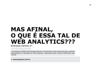9




MAS AFINAl,
O QUE é ESSA TAl dE
WEB ANAlYTICS???
Andrassy Santos Jr1

1-Consultor em WebTrends durante três anos. Atualmente, é sócio-diretor da Jtec, empresa
especializada em Soluções em Web Analytics, responsável pela vinda do NetTracker para
o Brasil.


1- andrassy@uol.com.br
 