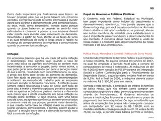 90

Outro dado importante pra finalizarmos esse tópico: se          Papel do Governo e Políticas Públicas
houver projeção para que os juros baixem nos próximos
                                                                O Governo, seja ele Federal, Estadual ou Municipal,
períodos, o empresário pode se sentir estimulado a investir
                                                                tem papel importante como indutor do crescimento e
agora para garantir o atendimento de uma demanda futura,
ou seja, você, como empresário, investe agora porque            desenvolvimento econômico, mas jamais espere que o
quando os juros baixarem as pessoas se sentirão mais            Governo faça algo por você ou pela sua indústria. Ao invés
estimuladas a consumir a poupar e sua empresa deverá            disso trabalhe e crie oportunidades e, se possível, alie-se
estar pronta para atender esse incremento na demanda.           aos outros membros da indústria para estabelecerem o
Resumindo: a partir de hoje, atente-se as taxas de juros        que é importante para crescimento e desenvolvimento do
e as suas tendências de curto e longo prazo e repare na         seu mercado. A iniciativa desse livro reflete a união de
mudança do comportamento de empresas e consumidores             nossa classe e o trabalho pelo desenvolvimento do nosso
quando ocorrerem tais mudanças.                                 mercado e de seus profissionais.


Inflação                                                        Política Fiscal, Monetária e Cambial (Políticas de Curto Prazo)

Em economia dizemos que há um trade off entre inflação          Uma decisão importante do Governo Federal e que impactou
e desemprego. Isto significa que, quando a taxa de              a nossa indústria, foi aquela tomada em janeiro de 2007,
juros está baixa os agentes econômicos se sentem mais           na qual foi ampliada a isenção fiscal para a compra de
incentivados a consumir a poupar, como vimos acima, o           computadores de mesa e notebooks. As máquinas de até
que pode gerar uma demanda por bens e serviços maior            R$ 4.000,00 tem isenção de PIS (Programa de Integração
do que a oferta, resultando num risco inflacionário, ou seja,   Social) e Cofins (Contribuição para o Financiamento da
o preço dos bens sobe devido ao aumento da demanda.             Seguridade Social), o que barateou o custo final em cerca
Esse fato ajuda as pessoas que estavam desempregadas            de 9,5%. Até o final de 2006, a máquina deveria custar
a voltarem ao mercado de trabalho pois as empresas              no máximo R$ 2.500,00 para ser isenta.
precisam atender à demanda crescente. A inflação quase
sempre estará relacionada à taxa de juros: com taxa de          Somada a esta isenção, a ampliação do crédito às famílias
juros alta, é maior o incentivo a poupar, portanto poupando     de baixa renda, que não tinham como comprar um
mais os agentes econômicos gastam menos e a demanda             computador pagando-o a vista, permitiu que o comprassem
será menor que a oferta resultando em baixa inflação ou         através de financiamento. O Governo estimulou os
inflação sobre controle. O caso inverso, com uma baixa          bancos e instituições financeiras a ampliarem o prazo de
taxa de juros, os agentes econômicos sentem-se motivados        pagamento dos bens adquiridos. Ou seja, uma família que
a consumir mais do que poupar, gerando maior demanda,           antes da ampliação dos prazos não conseguiria comprar
o que resulta numa taxa de inflação maior ou crescente.         um computador em 12 vezes de R$ 150,00, com as
Outras variáveis, como exemplo, o câmbio, podem ajudar a
                                                                medidas adotadas conseguirá pagá-lo em 30 vezes de R$
“ajustar” a relação entre oferta e demanda tornando mais
                                                                75,00, ou seja, a parcela mais barata permite a compra,
fácil o controle da inflação.
                                                                                                                           |índice
 