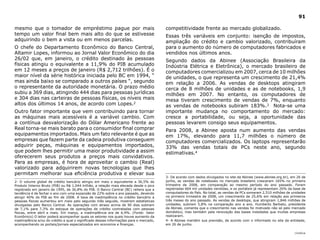 91

mesmo que o tomador de empréstimo pague por mais                                        competitividade frente ao mercado globalizado.
tempo um valor final bem mais alto do que se estivesse                                  Essas três variáveis em conjunto: isenção de impostos,
adquirindo o bem a vista ou em menos parcelas.                                          ampliação do crédito e cambio valorizado, contribuíram
O chefe do Departamento Econômico do Banco Central,                                     para o aumento do número de computadores fabricados e
Altamir Lopes, informou ao Jornal Valor Econômico do dia                                vendidos nos últimos anos.
26/02 que, em janeiro, o crédito destinado às pessoas                                   Segundo dados da Abinee (Associação Brasileira da
físicas atingiu o equivalente a 11,9% do PIB acumulado                                  Indústria Elétrica e Eletrônica), o mercado brasileiro de
em 12 meses a preços de janeiro (R$ 2,712 trilhões). É o                                computadores comercializou em 2007, cerca de 10 milhões
maior nível da série histórica iniciada pelo BC em 1994, “                              de unidades, o que representa um crescimento de 21,4%
mas ainda baixo se comparado a outros países “, segundo                                 em relação a 2006. As vendas de desktops atingiram
o representante da autoridade monetária. O prazo médio                                  cerca de 8 milhões de unidades e as de notebooks, 1,9
subiu a 369 dias, atingindo 444 dias para pessoas jurídicas                             milhões em 2007. No entanto, os computadores de
e 304 dias nas carteiras de pessoas físicas, os níveis mais                             mesa tiveram crescimento de vendas de 7%, enquanto
altos dos últimos 14 anos, de acordo com Lopes.2                                        as vendas de notebooks subiram 183%.3 Nota-se uma
Outro fator importante que vem contribuindo para tornar                                 importante mudança no comportamento do mercado:
as máquinas mais acessíveis é a variável cambio. Com                                    cresce a portabilidade, ou seja, a oportunidade das
a contínua desvalorização do Dólar Americano frente ao                                  pessoas levarem consigo seus equipamentos.
Real torna-se mais barato para o consumidor final comprar                               Para 2008, a Abinee aposta num aumento das vendas
equipamentos importados. Mais um fato relevante é que as                                em 17%, elevando para 11,7 milhões o número de
empresas que fazem parte da cadeia produtiva conseguem                                  computadores comercializados. Os laptops representarão
adquirir peças, máquinas e equipamentos importados,                                     33% das vendas totais de PCs neste ano, segundo
que podem lhes permitir uma maior produtividade a assim                                 estimativas.4
oferecerem seus produtos a preços mais convidativos.
Para as empresas, é hora de aproveitar o cambio (Real)
valorizado para adquirirem novas tecnologias que lhes
permitam melhorar sua eficiência produtiva e elevar sua
                                                                                        3- De acordo com dados divulgados no site da Abinee (www.abinee.org.br), em 26 de
2- O volume global de crédito bancário atingiu em maio o equivalente a 36,5% do         junho, as vendas de notebooks no mercado brasileiro cresceram 165% no primeiro
Produto Interno Bruto (PIB) ou R$ 1,044 trilhão, a relação mais elevada desde o pico    trimestre de 2008, em comparação ao mesmo período do ano passado. Foram
registrado em janeiro de 1995, de 36,8% do PIB. O Banco Central (BC) reitera que a      registradas 664 mil unidades vendidas, e os portáteis já representam 26% da base de
tendência é de fechar o ano com uma expansão de 22% sobre o ano passado, devendo        computadores do País. No total, as vendas de PCs somaram 2,510 milhões de unidades
atingir 40% do PIB ao fim de 2008. A taxa de inadimplência no crédito bancário a        no primeiro trimestre de 2008, um crescimento de 25,6% em relação aos primeiros
pessoas físicas aumentou em maio pelo segundo mês seguido, mostram estatísticas         três meses do ano passado. As vendas de desktops, que atingiram 1,846 milhões de
divulgadas pelo Banco Central. As operações com atraso acima de 90 dias subiram         unidades, subiram 5,8% na comparação ano a ano. Humberto Barbato, presidente
de 7,1% para 7,3% do estoque de operações de crédito contratadas com pessoas            da Abinee, comenta que o crescimento nas vendas foi motivado não só pelo mercado
físicas, entre abril e maio. Em março, a inadimplência era de 6,9%. (Fonte: Valor       doméstico, mas também pela renovação das bases instaladas que muitas empresas
Econômico) O leitor poderá acompanhar quais os setores nos quais houve aumento da       realizaram.
inadimplência e/ou do crédito e qual o significado dessas informações para o mercado,   4- A Abinee mantém sua previsão, de acordo com o informado no site da entidade,
acompanhando os portais/jornais especializados em economia e finanças.                  em 26 de junho.

                                                                                                                                                                    |índice
 