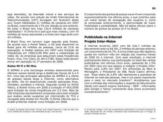 95

seja atendida), da televisão móvel e dos serviços de                               O crescimento dos pontos de acesso via wi-fi vem crescendo
vídeo. De acordo com estudo da União Internacional de                              exponencialmente nos últimos anos, o que contribui para
Telecomunicações (UIT) divulgado em fevereiro deste                                um maior tempo de navegação dos usuários e, como
ano, foram habilitados 21 milhões de celulares em 2007                             já comentado anteriormente, a oportunidade de maior
no Brasil, crescimento de 17% em relação ao ano anterior.                          mobilidade e portabilidade. Não há dados oficiais sobre o
No total, o Brasil tem hoje 120,9 milhões de celulares                             número de pontos de acesso wi-fi no Brasil.
habilitados.8 A China foi o país que mais cresceu, com 79
milhões de novos assinantes e a Índia vem logo atrás com
45 milhões.                                                                        Publicidade na Internet
O Brasil ficou em terceiro lugar seguido pela Rússia.                              Projeto Inter-Meios
De acordo com o Portal Teleco, a 3G está disponível no
                                                                                   A internet encerrou 2007 com R$ 526,7 milhões de
Brasil para 40 milhões de pessoas, cerca de 21% da
                                                                                   faturamento ante os R$ 361,3 milhões do período anterior,
população. A Anatel realizou em 2007 uma licitação de
                                                                                   um crescimento de 45,7%. A única mídia que não registrou
freqüências em 1900/2100 MHz para a implantação de
                                                                                   queda em nenhum mês em relação aos mesmos meses
redes 3G. As empresas que adquiriram estas freqüências
                                                                                   de 2006 foi a internet. Com esse resultado, a internet
foram: Vivo, Tim, Claro, Oi, Brt e CTBC. Estas redes devem
                                                                                   praticamente dobrou sua participação no total das verbas
entrar em operação no 1º semestre de 2008.
                                                                                   publicitárias nos últimos cinco anos, passando de 1,5%
Redes Wi-fi e Wi-Max                                                               em 2003 (ano em que passou a integrar o Projeto Inter-
                                                                                   Meios) para 2,8% em 2007. Em entrevista ao Meio &
O WIMAX é uma tecnologia wireless desenvolvida para
                                                                                   Mensagem, o Presidente do IAB, Paulo Castro afirmou
oferecer acesso banda larga a distâncias típicas de 6 a 9
                                                                                   que “Esse share de 2,8% não representa a grandeza da
Km. Uma das principais aplicações do WIMAX é a oferta
                                                                                   internet na vida das pessoas, mas é um passo importante
de acessos banda larga a Internet, como alternativa
                                                                                   para o meio no mercado brasileiro”. Acreditamos que
ao ADSL. Ele foi desenvolvido visando aplicações fixas,
                                                                                   com a entrada das informações a respeito do faturamento
nômades, portáteis e móveis. Segundo consta no Portal
                                                                                   obtido com search engine marketing – SEM – informados
Teleco, a Anatel iniciou em 2006 a Licitação nº 002/2006
                                                                                   pelo Google e Yahoo! certamente esse share aumentará
para licitação de novas freqüências em 3,5 GHz. Mais de
                                                                                   consideravelmente.9
100 empresas apresentaram propostas para esta licitação
que acabou sendo suspensa por intervenção do TCU e
revogada pela Anatel em Fev/08. O Portal informa que a
Anatel pretende realizar nova licitação em 2008.


8- Dados divulgados pela Anatel, indicam que o Brasil terminou o mês de maio com   9- A Internet recebeu 3,2% dos investimentos publicitários no primeiro trimestre de
130,5 milhões de celulares e uma densidade de 68,2 cel/100 hab.                    2008, totalizando R$ 134 milhões, recebendo mais investimentos que a TV Paga, no
                                                                                   primeiro trimestre do ano.

                                                                                                                                                               |índice
 