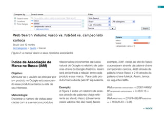 Índice de Associação de
Marca na Busca (IAM)
Objetivo:
Mensurar se o usuário ao procurar por
um produto no Google está associan-
do esse produto a marca ou site de
seu interesse.
Metodologia:
Encontrar o número de visitas asso-
ciadas com a sua marca e produtos
relacionados provenientes da busca
natural do Google no relatório de pala-
vras-chave do Google Analytics. Assim
será encontrada a relação entre cada
produto e sua marca. Para cada pro-
duto/marca divida pelo IIP equivalente.
Exemplo:
A Figura 3 exibe um relatório de aces-
sos através de palavras-chave refe-
rente ao site do Vasco (obviamente
esses valores não são reais). Neste
exemplo, 2081 visitas ao site do Vasco
o acessaram através da palavra-chave
campeonato carioca, 4486 através da
palavra-chave Vasco e 218 através da
palavra-chave futebol. Assim, temos
os seguintes IAMs.
IAMcampeonato carioca/vasco = (2081/4486)/
IIPcampeonato carioca/vasco = 0.46/0.15 =
3.06
IAMfutebol/vasco = (218/4486)/IIPfutebol/vas-
co = 0.04/6.23 = 0.00
Figura 2: a marca Vasco e seus produtos associados
104
 ÍNDICE
 