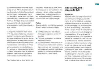 que futebol não está associado a Vas-
co por ter um IAM muito abaixo de um
não é verdadeira. Outros fatores devem
ser levados em consideração, como
por exemplo, o site do Vasco não está
otimizado para a palavra-chave futebol.
Porém, a afirmação de que os usuários
que usam o Google não encontram
uma associação futebol/vasco tende a
estar correta.
Outro ponto importante a ser obser-
vado é que esse índice não está asso-
ciado a links patrocinados. Caso uma
empresa esteja fazendo ações de ma-
rketing através de links patrocinandos
será necessário filtrar as visitas prove-
nientes dessas campanhas do índice
acima para se ter um resultado puro.
Em seguida as visitas deverão ser adi-
cionadas novamente para se observar
de forma clara como as campanhas
on-line estão influenciando o índice.
Para finalizar, não se deve fazer o cál-
culo desse índice através do número
de impressões de campanhas on-line,
pois esse número está vinculado ao
budget diário, qualidade de anúncio,
etc. e não representa o interesse do
usuário como um todo no Google.
Ações:
Quando o IAM é ruim há três possíveis
ações a serem tomadas que são:
a)	Certifique-se que o site está oti-
mizado para a palavra-chave em
questão;
b)	Promova essa palavra através de
links patrocinados;
c)	No caso dos dois itens acima já te-
rem sido executados com sucesso,
é provavel que seja necessário uma
estratégia de marketing mais abran-
gente com o objetivo de associar
esse produto a essa marca.
Índice de Usuário
Impactado (IUI)
Motivação:
Para sites sem uma página de conver-
são como, por exemplo, o preenchi-
mento de um formulário, é necessário
entender claramente se um usuário foi
ou não impactado por uma determina-
da ação de marketing. Usar simples-
mente o tempo médio de permanência
no site ou o número médio de páginas
visitadas através de uma campanha
na maioria das vezes induz o usuário a
concluir de forma equivocada o suces-
so ou fracasso da mesma. Da mesma
forma que considerar os valores tempo
no site por visita ou número de visuali-
zações de páginas por visita de forma
independente pode levar a conclusões
erradas. Exemplo, um usuário pode
visualizar apenas uma única página na
sua visita, mas passar um longo perío-
do de tempo na mesma. Ou o usuário
pode vizualizar várias páginas em um
106
 ÍNDICE
 