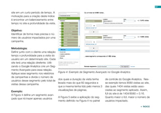site em um curto período de tempo. A
motivação para a criação deste índice
é encontrar um balanceamento entre
tempo no site e profundidade da visita.
Objetivo:
Identificar de forma mais precisa o nú-
mero de usuários impactados por uma
campanha.
Metodologia:
Definir junto com o cliente uma relação
tempo x profundidade para a visita do
usuário em um determinado site. Cada
site terá uma relação direfente. Utili-
zando o Google Analytics crie um Seg-
mento Avançado para essa relação.
Aplique esse segmento nos relatórios
de campanhas e divida o número de
usuários desse segmento pelo total de
visitas dessa campanha.
Exemplo:
A Figura 4 define um segmento avan-
çado que irá trazer apenas usuários
dos quais a duração da visita tenha
levado mais do que 60 segundos e
que a mesma tenha tido pelo menos 3
visualizações de páginas.
A Figura 5 exibe a aplicação do seg-
mento definido na Figura 4 no painel
de controle do Google Analytics. Nes-
se exemplo temos 8580 visitas ao site,
das quais 1404 visitas estão asso-
ciadas ao segmento aplicado. Assim,
IUI do site é de 1404/8580 = 0.16.
Quanto maior o IUI, maior o número de
usuários impactado.
Figura 4: Exemplo de Segmento Avançado no Google Analytics
107
 ÍNDICE
 