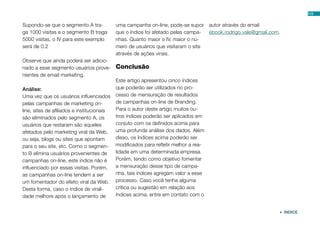 Supondo-se que o segmento A tra-
ga 1000 visitas e o segmento B traga
5000 visitas, o IV para este exemplo
será de 0.2
Observe que ainda poderá ser adicio-
nado a esse segmento usuários prove-
nientes de email marketing.
Análise:
Uma vez que os usuários influenciados
pelas campanhas de marketing on-
line, sites de afiliados e institucionais
são eliminados pelo segmento A, os
usuários que restaram são aqueles
afetados pelo marketing viral da Web,
ou seja, blogs ou sites que apontam
para o seu site, etc. Como o segmen-
to B elimina usuários provenientes de
campanhas on-line, este índice não é
influenciado por essas visitas. Porém,
as campanhas on-line tendem a ser
um fomentador do efeito viral da Web.
Desta forma, caso o índice de virali-
dade melhore após o lançamento de
uma campanha on-line, pode-se supor
que o índice foi afetado pelas campa-
nhas. Quanto maior o IV, maior o nú-
mero de usuários que visitaram o site
através de ações virais.
Conclusão
Este artigo apresentou cinco índices
que poderão ser utilizados no pro-
cesso de mensuração de resultados
de campanhas on-line de Branding.
Para o autor deste artigo muitos ou-
tros índices poderão ser aplicados em
conjuto com os definidos acima para
uma profunda análise dos dados. Além
disso, os índices acima poderão ser
modificados para refletir melhor a rea-
lidade em uma determinada empresa.
Porém, tendo como objetivo fomentar
a mensuração desse tipo de campa-
nha, tais índices agregam valor a esse
processo. Caso você tenha alguma
crítica ou sugestão em relação aos
índices acima, entre em contato com o
autor através do email
ebook.rodrigo.vale@gmail.com.
110
 ÍNDICE
 