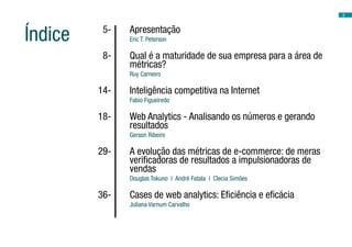 2
	 5-	 Apresentação
Eric T. Peterson
	 8-	 Qual é a maturidade de sua empresa para a área de
métricas?
Ruy Carneiro
	 14-	 Inteligência competitiva na Internet
Fabio Figueiredo
	 18-	 Web Analytics - Analisando os números e gerando
resultados
Gerson Ribeiro
	 29-	 A evolução das métricas de e-commerce: de meras
verificadoras de resultados a impulsionadoras de
vendas
Douglas Tokuno | André Fatala | Clecia Simões
	 36-	 Cases de web analytics: Eficiência e eficácia
Juliana Varnum Carvalho
	
Índice
 