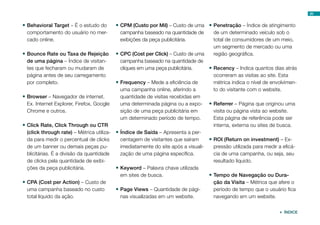 20
•	Behavioral Target – É o estudo do
comportamento do usuário no mer-
cado online.
•	Bounce Rate ou Taxa de Rejeição
de uma página – Índice de visitan-
tes que fecharam ou mudaram de
página antes de seu carregamento
por completo.
•	Browser – Navegador de internet.
Ex. Internet Explorer, Firefox, Google
Chrome e outros.
•	Click Rate, Click Through ou CTR
(click through rate) – Métrica utiliza-
da para medir o percentual de clicks
de um banner ou demais peças pu-
blicitárias. É a divisão da quantidade
de clicks pela quantidade de exibi-
ções da peça publicitária.
•	CPA (Cost per Action) – Custo de
uma campanha baseado no custo
total líquido da ação.
•	CPM (Custo por Mil) – Custo de uma
campanha baseado na quantidade de
exibições da peça publicitária.
•	CPC (Cost per Click) – Custo de uma
campanha baseado na quantidade de
cliques em uma peça publicitária.
•	Frequency – Mede a eficiência de
uma campanha online, aferindo a
quantidade de visitas recebidas em
uma determinada página ou a expo-
sição de uma peça publicitária em
um determinado período de tempo.
•	Índice de Saída – Apresenta a per-
centagem de visitantes que saíram
imediatamente do site após a visuali-
zação de uma página específica.
•	Keyword – Palavra chave utilizada
em sites de busca.
•	Page Views – Quantidade de pági-
nas visualizadas em um website.
•	Penetração – Índice de atingimento
de um determinado veículo sob o
total de consumidores de um meio,
um segmento de mercado ou uma
região geográfica.
•	Recency – Indica quantos dias atrás
ocorreram as visitas ao site. Esta
métrica indica o nível de envolvimen-
to do visitante com o website.
•	Referrer – Página que originou uma
visita ou página vista ao website.
Esta página de referência pode ser
interna, externa ou sites de busca.
•	ROI (Return on investment) – Ex-
pressão utilizada para medir a eficá-
cia de uma campanha, ou seja, seu
resultado líquido.
•	Tempo de Navegação ou Dura-
ção da Visita – Métrica que afere o
período de tempo que o usuário fica
navegando em um website.
 ÍNDICE
 