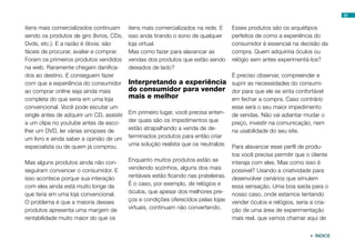 32
itens mais comercializados continuam
sendo os produtos de giro (livros, CDs,
Dvds, etc.). E a razão é óbvia: são
fáceis de procurar, avaliar e comprar.
Foram os primeiros produtos vendidos
na web. Raramente chegam danifica-
dos ao destino. E conseguem fazer
com que a experiência do consumidor
ao comprar online seja ainda mais
completa do que seria em uma loja
convencional. Você pode escutar um
single antes de adquirir um CD, assistir
a um clipe no youtube antes de esco-
lher um DVD, ler várias sinopses de
um livro e ainda saber a opinião de um
especialista ou de quem já comprou.
Mas alguns produtos ainda não con-
seguiram convencer o consumidor. E
isso acontece porque sua interação
com eles ainda está muito longe da
que teria em uma loja convencional.
O problema é que a maioria desses
produtos apresenta uma margem de
rentabilidade muito maior do que os
itens mais comercializados na rede. E
isso anda tirando o sono de qualquer
loja virtual.
Mas como fazer para alavancar as
vendas dos produtos que estão sendo
deixados de lado?
Interpretando a experiência
do consumidor para vender
mais e melhor
Em primeiro lugar, você precisa enten-
der quais são os impedimentos que
estão atrapalhando a venda de de-
terminados produtos para então criar
uma solução realista que os neutralize.
Enquanto muitos produtos estão se
vendendo sozinhos, alguns dos mais
rentáveis estão ficando nas prateleiras.
É o caso, por exemplo, de relógios e
óculos, que apesar dos melhores pre-
ços e condições oferecidos pelas lojas
virtuais, continuam não convertendo.
Esses produtos são os arquétipos
perfeitos de como a experiência do
consumidor é essencial na decisão da
compra. Quem adquiriria óculos ou
relógio sem antes experimentá-los?
É preciso observar, compreender e
suprir as necessidades do consumi-
dor para que ele se sinta confortável
em fechar a compra. Caso contrário
esse será o seu maior impedimento
de vendas. Não vai adiantar mudar o
preço, investir na comunicação, nem
na usabilidade do seu site.
Para alavancar esse perfil de produ-
tos você precisa permitir que o cliente
interaja com eles. Mas como isso é
possível? Usando a criatividade para
desenvolver cenários que simulem
essa sensação. Uma boa saída para o
nosso caso, onde estamos tentando
vender óculos e relógios, seria a cria-
ção de uma área de experimentação
mais real, que vamos chamar aqui de
 ÍNDICE
 