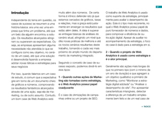 Introdução
Independente do tema em questão, os
casos de sucesso se resumem a uma
história básica: era uma vez uma em-
presa que tinha um problema, até que
um belo dia alguém encontrou a solu-
ção. Os resultados alcançados atingi-
ram ou superaram as expectativas. Ou
seja, as empresas apresentam alguma
necessidade não atendida (o que se
configura como seu objetivo, no cená-
rio de um case), até que uma solução
é desenvolvida fazendo a empresa
adotar novas táticas e estratégias para
seus negócios
Por isso, quando falamos em um caso
de estudo, é comum que a expectativa
gire em torno de um documento cheio
de gráficos e números, comprovando
os resultados fantásticos alcançados
através de uma ação, seja ela de ma-
rketing, ou de outro assunto. Contudo,
um bom case de Web Analytics está
muito além dos números. De certa
forma é irônico defender isto já que
estamos cercados de gráficos, taxas
e relações, mas a graça está justa-
mente em enxergar os resultados que
estão além deles. A idéia é superar
as entregas básicas de análises do
cenário atual, atingindo um nível que
dite novas práticas de melhoria e até
os novos cenários resultantes deste
trabalho, tornando-o cada vez mais
próximo do amplo mundo do departa-
mento de marketing integrado.
Seguindo o conceito de caso de su-
cesso exposto, podemos dividi-lo em
dois tipos:
1 - Quando outras ações de Marke-
ting são tomadas como estratégia,
e o Web Analytics possui papel
coadjuvante
É o caso de otimizações de campa-
nhas online ou um projeto de SEO.
O trabalho de Web Analytics é usado
como suporte da estratégia, principal-
mente para avaliar o desempenho da
ação. Este é o tipo mais recorrente, no
qual o Web Analytics possui papel de
puro fornecedor de números e dados,
para comprovar a eficiência de ou-
tra ação digital. Apesar de auxiliar no
acompanhamento da estratégia, o foco
do case é dado para a estratégia em si.
2 - Quando o projeto de Web
Analytics é usado como estratégia e
é o ator principal.
Geralmente são ações mais longas do
que no primeiro tipo (com o mínimo de
um ano de duração) e que agregam a
um objetivo qualitativo e primário de
Marketing, como “Monitorar a estra-
tégia digital adotada” ou “Analisar o
desempenho do site”. Por apresentar
características intangíveis, detectar
a diferença de um trabalho simples-
mente bem feito e de um real caso de
37
 ÍNDICE
 