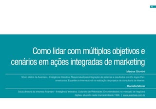 Marcos Giuntini
Daniella Morier
Como lidar com múltiplos objetivos e
cenários em ações integradas de marketing
Sócio diretor da Avantare – Inteligência Interativa. Responsável pela integração de sistemas e resultados dos XV Jogos Pan-
americanos. Experiência internacional na realização de projetos de consultoria de Internet.
Sócia diretora da empresa Avantare – Inteligência Interativa. Colunista do Webinsider. Empreendedora no mercado de negócios
digitais, atuando neste mercado desde 1998. | www.avantare.com.br
42
 