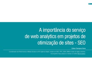 47
Celso Campos Hora
A importância do serviço
de web analytics em projetos de
otimização de sites - SEO
Coordenador de Performance e Mídias Sociais na 4Ps Agência Digital, viciado em SEO, PPC, SEM, SMM e todas as siglas variantes.
Acompanhe meus passos e notícias no twitter @cchcreative.
 