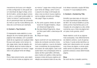 50
mecanismos de busca com relação
à meta configurada no site (pode ser
um download de algum artigo, envio
de formulário, venda de algum produ-
to, etc), e, o principal: pode avaliar no
“preto no branco” qual buscador te
dá um percentual maior de conversão
da meta (o que faz muita diferença em
sites de e-commerce por exemplo).
2. Content > Top Content
O interessante neste relatório é a visu-
alização de uma maneira geral de suas
páginas mais visitadas, com a possibili-
dade de se organizar por qualquer deta-
lhe que você quiser, como tempo no
site, page-views, taxa de rejeição, etc.
Por default, ele já te mostra todas as
páginas que geraram ao menos 1 page-
view e de qualquer fonte de tráfego.
Dica:
Como falei anteriormente, este relató-
rio já te mostra todas as páginas com
ao menos 1 page-view vindos de qual-
quer fonte de tráfego, certo? Como
o assunto do artigo é otimização de
sites e isso se dá em busca orgânica,
vamos analisar somente por tráfego
não pago? Siga os passos:
1.	No canto superior direito do dash-
board do Google Analytics, clique
em Advanced Segments;
2.	Na área Default Segments, clique
em Non-paid traffic e desmarque All
Visits.
3.	Clique em Apply.
Agora você tem em seu dashboard os
dados de conteúdo somente vindos
de busca orgânica, o que te dá dados
mais consistentes de popularidade e
de acesso de cada página. Caso você
queira fazer uma comparação entre os
dados de Non-paid traffic e All Visits,
para mostrar em gráfico a fatia real dos
acessos vindos de busca orgânica em
relação aos acessos totais do seu site,
é só deixar marcada a opção All Visits
no passo nº 2 que expliquei acima.
3. Content > Content by Title
Acredito que esse seja um dos pon-
tos mais importantes para relatórios
de SEO. Se você já trabalha ou já leu
sobre pontos importantes para a oti-
mização de uma página ou site, então
você já leu que o título da página tem
um peso muito grande, certo?
Neste relatório você vê as páginas
mais acessadas, mas diferentemente
do relatório anterior, você vê apenas
os títulos. E pode ainda identificar se
estão bem relacionados com as pala-
vras-chave da página, e ainda quais
estão sendo as palavras que estão
guiando acessos a essa determinada
página.
Dica:
Se você não fez o trabalho certinho,
 ÍNDICE
 