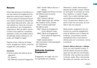 Resumo
Este artigo descreve a importância e o
uso das métricas de engajamento (en-
gagement metrics) para a relação en-
tre consumidores e empresas/marcas
num cenário crescente de descentrali-
zação deste relacionamento, cada vez
mais afetado por meios de comunica-
ção interativos e, por consequência,
colaborativos. Além de definir, discutir
e trazer à tona objetivos e resultados
esperados, é feita uma análise prática
de aplicação destas métricas em um
projeto de inteligência digital.
Palavras-chave: métricas de engaja-
mento, engagement metrics, customer
engagement, web analytics
Conteúdo
1 Teoria e prática das métricas de en-
gajamento
1.1	 Resumo
1.2	 Definindo Customer Engagement
1.2.1	 Cenário: Menos discurso +
diálogo
1.2.2	 Engagement Off-line x On-line
1.3	 Métricas para Customer
Engagement
1.3.1	 Índices e cálculos
1.3.2	 Relativização das métricas
1.4	 Qualificar outras variáveis
1.4.1	 É preciso segmentar!
1.5	 Mãos à obra!
1.5.1	 Cálculo do Engagement
Score utilizando metas
1.5.2	 Cálculo do Engagement
Score utilizando Segmentos
Avançados
1.5.3	 Exemplo prático
1.6	 Conclusões e Recomendações
1.7	 Referências
1.8	 Bibliografia
Definindo Customer
Engagement
Engagement, em inglês, traz mui-
tos significados em contextos
diferentes(1), desde matrimoniais à
relações de trabalho e ações militares.
Em português, no contexto de marke-
ting e negócios, o cognato “Engaja-
mento” traz a melhor definição direta
que podemos livremente assumir
como “compromisso, filiação ou em-
penho à favor de uma causa, de uma
idéia ou de uma coisa”(2).
Neste sentido, engajamento do con-
sumidor (ou customer engagement)
pode ser definido como a relação de
confiança, compromisso e atitude
estabelecida entre consumidores e
clientes para com os produtos, marcas
e empresas.
Cenário: Menos discurso + diálogo
Como um meio interativo maduro, a
Internet oferece recursos de colabo-
ração que vão além da comunicação.
Comentar, votar, escrever seu próprio
conteúdo, avaliar, filtrar e recomendar
são ações, por exemplo, que tiram as
64
 ÍNDICE
 