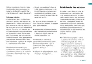 Outros modelos de níveis de engaja-
mento podem ser encontrados nos
trabalhos de David Armano(5), Mar-
shall Kirkpatrick(6) e Mark Ghuneim(7).
Índice s e cálculos
O importante é que o modelo de en-
gajamento adotado seja relevante ao
planejamento e objetivo de cada pro-
jeto, para que as métricas sejam pon-
deradas de acordo com o potencial de
retorno. É comum, por exemplo, en-
contrarmos projetos em que as etapas
do engajamento sejam simplificadas
para 2 ou 3 níveis, que são mais críti-
cos e importantes. Tudo dependerá da
granularidade desejada para a etapa
mais importante, a geração de insights
e a otimização subsequente.
Um método bastante eficaz para
qualificar uma métrica é criar índices
que reflitam o percentual de audiência
que realizou determinada ação. Veja
exemplo:
•	Um site com audiência/tráfego de
5.000 visitas no período de 1 mês,
levou 250 visitas ao cadastro para
recebimento de newsletter. Logo,
podemos identificar que o índice de
opt-in está em 5%.
Em seguida, podemos agregar 2 ou
mais índices para qualificar a categoria
toda. Veja o exemplo:
•	O mesmo site, no mesmo período,
levou também 100 visitas a assinar
o feed RSS. Logo o índice de
assinaturas está em 2%.
Combinando os 2 índices e,
obviamente considerando que tem
importância equivalente e que as
métricas não estão duplicadas,
podemos dizer que:
•	O índice de relacionamento deste
site atingiu 7% no período.
Relativização das métricas
Ao definir a importância e o nível de
engajamento que cada métrica de-
nota, é importante darmos um peso
para que esta métrica seja levada em
conta na medida real do potencial de
resultado. Esses pesos podem ser
definidos de acordo com outros valo-
res do planejamento como pesquisas,
indicadores, padrões de mercado,
séries históricas ou até inferências das
próprias métricas. Veja o
exemplo:
•	Em determinado projeto, é sabido
que a taxa de conversão média em
cadastros atinge 2% das visitas.
Logo se precisamos relativizar a
importância da métrica de conversão
em cadastros em relação às métricas
de tráfego, podemos inferir que se
a visita tem peso 1, o cadastro tem
peso equivalente à razão entre o total
de visitas (100%) e o total de cadas-
67
 ÍNDICE
 