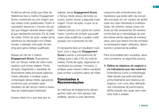 Podemos afirmar então que Sites de
Referência teve o melhor Engagement
Score, mostrando-se uma origem que
traz visitas muito qualificadas. Porém é
necessário alavancar o número de visi-
tas que chegam através dessa origem,
já que representa somente 3% do total
de visitas. Ponto de ação: avaliar se há
aderência do site/target com mídias
sociais, e planejar uma ação de see-
ding para gerar tráfego qualificado
Apesar de não ter o melhor
Engagement Score, Buscadores
tem um Tempo médio de visita muito
superior que outras origens. Ponto
de ação: Segmentar o resultado de
Buscadores pelas principais palavras-
chave utilizadas, e analisar qual a
composição dessa média, agrupando
os termos que compõem esse
resultado de alto tempo médio e baixa
taxa de colaboração/viralização.
Acesso direto foi o que teve pior re-
sultado, tendo Engagement Score
e Tempo médio abaixo de todos os
outros, porém sendo a segunda maior
origem. Ponto de ação: cruzar os re-
sultados do
mesmo período com ações em outros
meios / pontos de contato que justifi-
quem essa audiência, e avaliar a ade-
quação com a proposta do site.
A Campanha teve um resultado muito
bom, com o segundo Engagement
Score e sendo a principal fonte de
tráfego para o site (73% do total de
visitas). Ponto de ação: segmentar os
resultados por portais / formatos, e
analisar quais tiveram melhor resultado
para nortear o próximo plano de mídia.
Conclusões e
Recomendações
As métricas de engajamento devem
ganhar cada vez mais espaço nas
análises, devido a uma demanda
crescente pelo entendimento dos
resultados que estão além da conver-
são principal, em um cenário de ações
cada vez mais interativas e multiface-
tadas. No entanto, essas novas mé-
tricas só irão acrescentar de maneira
construtiva se a metodologia de aná-
lise estiver sendo seguida de maneira
clara, para que dados fora de contexto
ou enviesados sejam utilizados, desvir-
tuando o potencial da análise.
Para uma análise bem sucedida, deve-
mos considerar os seguintes passos:
1-	Defina os objetivos do negócio e
os indicadores que irão medi-los
Entendemos como a metodologia
ideal aquela que está orientada
primordialmente aos objetivos do
negócio, com uma clara definição
dos indicadores de performance
(KPIs) através dos quais será orien-
tada toda a análise.
76
 ÍNDICE
 