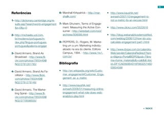 Referências
1-	http://dictionary.cambridge.org/re-
sults.asp?searchword=engagement
&x=0&y=0
2-	http://michaelis.uol.com.
br/moderno/portugues/in-
dex.php?lingua=portugues-
portugues&palavra=engajar
3-	David Armano, Brand As
Broadcast - http://www.fli-
ckr.com/photos/7855449@
N02/2781281780/
4-	David Armano, Brand As Fa-
cilitator - http://www.flickr.
com/photos/7855449@
N02/2781278148/
5-	David Armano, The Marke-
ting Spiral - http://www.fli-
ckr.com/photos/7855449@
N02/2779598555/
6-	Marshall Kirkpatrick - http://mar-
shallk.com/
7-	Mark Ghuneim, Terms of Engage-
ment: Measuring the Active Con-
sumer - http://wiredset.com/root/
archives/008589.html
8-	PEPPERS, D.; Rogers, M. Marke-
ting um a um: Marketing individu-
alizado na era do cliente. Editora
Campus, 1994. - http://www.1to1.
com.br/
Bibliografia
•	 http://en.wikipedia.org/wiki/Custo-
mer_engagement#Customer_Enga-
gement_as_a_metric
•	 http://www.kaushik.net/
avinash/2008/01/measuring-online-
engagement-what-role-does-web-
analytics-play.html
•	 http://www.kaushik.net/
avinash/2007/10/engagement-is-
not-a-metric-its-an-excuse.html
•	 http://www.clickz.com/3522616
•	 http://blog.webanalyticsdemystified.
com/weblog/2006/12/how-do-you-
calculate-engagement-part-i.html
•	 http://www.ibope.com.br/calandra-
Web/servlet/CalandraRedirect?tem
p=6&proj=PortalIBOPE&pub=T&no
me=home_materia&db=caldb& doc
id=DF1CAE890B4D16F88325746D
00604588
78
 ÍNDICE
 