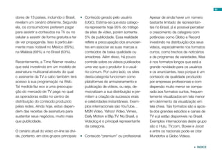 dores de 13 países, incluindo o Brasil,
revelam um cenário diferente. Segundo
ela, os consumidores preferem pagar
para assistir a conteúdos na TV ou no
celular a assistir de forma gratuita e ter
de ver propaganda. Isso é particular-
mente mais notável no México (69%),
na Malásia (68%) e no Brasil (63%).
Recentemente, a Time Warner revelou
que está investindo em um modelo de
assinatura multicanal através do qual
o assinante da TV a cabo também terá
acesso à sua programação na Web.
Tal medida faz eco a uma preocupa-
ção do mercado de TV paga no qual
as operadoras estão no centro de
distribuição do conteúdo produzido
pelas redes. Ainda hoje, estas depen-
dem das receitas de assinatura para
sustentar seus negócios, muito mais
que publicidade.
O cenário atual do vídeo on-line se divi-
de, portanto, em dois grupos principais:
•	 Conteúdo gerado pelo usuário
(UGC). Estima-se que esta catego-
ria represente hoje 95% do tráfego
de sites de vídeo, porém somente
5% da publicidade. Essa realidade
reflete a preocupação dos anuncian-
tes em associar as suas marcas a
conteúdos de baixa qualidade ou
amadores. Além disso, há pouco
controle sobre os vídeos publicados
uma vez que o produtor é o usuá-
rio comum. Por outro lado, os sites
desta categoria funcionam como
plataformas de armazenamento e
publicação de vídeos, ou seja, de-
mocratizam a sua distribuição e per-
mitem a criação de sucessos virais
e celebridades instantâneas. Exem-
plos internacionais são YouTube, ,
MSN Video, Yahoo! Video, Vimeo,
Daily Motion e Blip.TV. No Brasil, o
Videolog é o principal representante
da categoria.
•	 Conteúdo “premium” ou profissional.
Apesar de ainda haver um número
bastante limitado de representan-
tes no Brasil, já é possível perceber
o crescimento da categoria com
potências como Globo e Record
investindo na distribuição dos seus
vídeos, especialmente nos formatos
curtos, como trechos de noticiários
e de programas de variedades. Mas
é nos formatos longos que está a
grande novidade para os usuários
e os anunciantes. Isso porque é um
conteúdo de qualidade produzido
por empresas profissionais e com
dispersão muito menor se compa-
rado aos formatos curtos, frequen-
temente visualizados em tela menor
em detrimento da visualização em
tela cheia. Tais formatos são a apos-
ta dos grandes estúdios e canais de
TV e já estão disponíveis no Brasil.
Exemplos internacionais deste grupo
são o Hulu, TV.com, Boxee e Joost
e entre os nacionais pode-se citar
Mundofox e Globo Vídeos.
82
 ÍNDICE
 