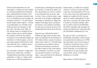 Embora ainda dependam de uma
maturação, o impacto de tais modelos
no mercado publicitário já é bastante
claro, especialmente se forem consi-
derados os montantes investidos hoje
na TV. A tendência é que os players de
conteúdo “premium” – na sua maioria,
atores antigos neste negócio – tenham
à sua disposição um inventário mais
dinâmico para os chamados x-rolls
(pre-rolls, mid-rolls e post-rolls), afi-
nal, quanto maior é a duração de um
vídeo, maiores são as oportunidades
de inserção comercial. Isso deverá
compensar uma previsível limitação de
inventário no nível de página, uma vez
que esses espaços deverão ser muito
mais editoriais com o objetivo de pro-
mover os conteúdos em vídeo.
Por outro lado, enquanto o page view
deixa de ser, neste caso, a métrica
imediatamente associada ao estoque
publicitário, o “play” ou “stream start”
passa a ser um KPI de audiência im-
portante para a estratégia de aquisição
de inventário. O cálculo do último, po-
rém, deverá levar em conta o momen-
to da impressão dos anúncios, seja
no início, meio ou final do vídeo. Logo,
não trata-se da simples multiplicação
entre plays e inserções em reflexo da
relação entre page views e posições
de banners, mas a efetiva impressão
de cada ponto inicial de anúncio com-
putada pela ferramenta de ad serving.
Supondo que o Mundofox tenha 2
milhões de page views mensais para
todos os episódios de Os Simpsons e
70% deles venham a gerar um play ou
stream start, serão os 1.400.000 plays
do programa que poderão indicar o
estoque potencial para a venda de
pre-rolls na série on-line. Este cálculo
não contempla, no entanto, os anún-
cios situados durante ou ao final do
vídeo, o que pode flutuar em diferentes
padrões a cada episódio.
Apesar disso, o modelo de conteúdo
“premium” conta com taxas de CPM
(custo por mil impressões) e CPV (cus-
to por view) muito mais valorizadas em
relação ao modelo de UGC. Isso ga-
rante um melhor desempenho na rela-
ção entre o consumo de banda versus
a receita do inventário vendido, além
de um melhor índice de eCPM (effec-
tive CPM, calculado pelo resultado da
divisão dos ganhos em mídia pelo total
de impressões multiplicado por mil).
No caso do UGC, os formatos de
publicidade extrapolam a tela de vídeo
e é justamente fora dela que os CPMs
são valorizados. Isso ocorre porque o
controle do conteúdo é maior, como
no caso de canais patrocinados ou
brand channels, e os formatos são
mais atrativos do que simples anún-
cios de texto, como os do Google
AdWords no YouTube.
Mas embora o eCPM médio dos
83
 ÍNDICE
 