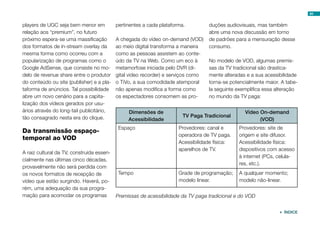 players de UGC seja bem menor em
relação aos “premium”, no futuro
próximo espera-se uma massificação
dos formatos de in-stream overlay da
mesma forma como ocorreu com a
popularização de programas como o
Google AdSense, que consiste no mo-
delo de revenue share entre o produtor
do conteúdo ou site (publisher) e a pla-
taforma de anúncios. Tal possibilidade
abre um novo cenário para a capita-
lização dos vídeos gerados por usu-
ários através do long-tail publicitário,
tão consagrado nesta era do clique.
Da transmissão espaço-
temporal ao VOD
A raiz cultural da TV, construída essen-
cialmente nas últimas cinco décadas,
provavelmente não será perdida com
os novos formatos de recepção de
vídeo que estão surgindo. Haverá, po-
rém, uma adequação da sua progra-
mação para acomodar os programas
pertinentes a cada plataforma.
A chegada do vídeo on-demand (VOD)
ao meio digital transforma a maneira
como as pessoas assistem ao conte-
údo da TV na Web. Como um eco à
metamorfose iniciada pelo DVR (di-
gital video recorder) e serviços como
o TiVo, a sua comodidade atemporal
não apenas modifica a forma como
os espectadores consomem as pro-
duções audiovisuais, mas também
abre uma nova discussão em torno
de padrões para a mensuração desse
consumo.
No modelo de VOD, algumas premis-
sas da TV tradicional são drastica-
mente alteradas e a sua acessibilidade
torna-se potencialmente maior. A tabe-
la seguinte exemplifica essa alteração
no mundo da TV paga:
Dimensões de
Acessibilidade
TV Paga Tradicional
Vídeo On-demand
(VOD)
Espaço Provedores: canal e
operadora de TV paga.
Acessibilidade física:
aparelhos de TV.
Provedores: site de
origem e site difusor.
Acessibilidade física:
dispositivos com acesso
à internet (PCs, celula-
res, etc.).
Tempo Grade de programação;
modelo linear.
A qualquer momento;
modelo não-linear.
Premissas de acessibilidade da TV paga tradicional e do VOD
84
 ÍNDICE
 