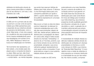 sibilidade de distribuição através de
vários canais potencializa a multiplica-
ção do seu alcance e, com isso, o seu
inventário de x-rolls.
A economia “embedada”
O CBS.com foi o primeiro site de víde-
os premium a se dar conta da oportu-
nidade que a Web apresentava para
a expansão da sua cobertura através
de parceiros de distribuição, como o
Joost. Mais tarde, o Hulu viria a expan-
dir a audiência dos seus programas de
forma massiva estabelecendo parce-
rias estratégicas com portais como
AOL, MSN, MySpace e Yahoo! em
busca da multiplicação do inventário.
Tal movimento não representou um
fato isolado, uma simples ação dos
players para a conquista de streams
ou plays. Mais que isso, eles foram
atrás da principal métrica que habitava
– e ainda habita – as mentes daqueles
que ainda hoje reservam bilhões de
dólares para mídia: alcance. O alcance
é uma informação básica para uma
campanha publicitária por ajudar a
definir o quanto determinado volume
de audiência representa em uma base
de população.
Mas se por um lado os sites de vídeos
premium dependem de alianças for-
malmente estabelecidas para a difu-
são das suas produções, players de
UGC são, desde sempre, plataformas
abertas para a propagação de vídeos
em outros sites, blogs e redes sociais
através do chamado “embedding”. O
alcance de um YouTube, portanto, que
já é imenso através do seu domínio de
propriedade, extrapola o que prova-
velmente qualquer representante do
outro grupo venha a conquistar. O que
ainda está por vingar é a sua sustenta-
bilidade através de anúncios.
Embora o modelo de UGC tenha
potencialmente uma maior flexibilida-
de para o alcance de audiência, é o
conteúdo premium que garante um
fair trade nesse tipo de parceria de
distribuição para cada canal difusor.
Em troca de tráfego para monetizar
sua mídia streaming, seus diversos
programas de alta qualidade garantem
aos difusores a atração de um gran-
de público e, assim, a geração de um
inventário adicional para sua própria
comercialização enquanto se isenta de
preocupações estruturais de hospeda-
gem dos vídeos.
A necessidade de medição dessas au-
diências maleáveis obtidas através da
distribuição de conteúdos em diversas
propriedades on-line levou a comS-
core a lançar em 2008 o que chamou
de “Extended Web Reporting”. O novo
relatório inclui a média de visitantes di-
ários expostos ao conteúdo distribuído
e a intensidade de uso por tais visitan-
tes. Na mesma ocasião, a empresa
86
 ÍNDICE
 