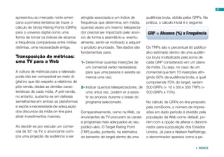 apresentou ao mercado norte-ameri-
cano a primeira tentativa de trazer o
cálculo de Gross Rating Points (GRPs)
para o universo digital como uma
forma de tornar os índices de alcance
e frequência comparáveis entre mídias
distintas, uma necessidade antiga.
Transposição de métricas:
uma TV para a Web
A cultura de métricas para a televisão
pode não ser comparável ao meio di-
gital no que diz respeito a relatórios de
pós-venda, dadas as devidas carac-
terísticas de cada mídia. A pré-venda,
no entanto, sustenta-se em defesas
semelhantes em ambas as plataformas
e expõe a necessidade de adequação
dos discursos da mídia on-line para
atrair investimentos maiores.
Ao decidir-se por veicular um comer-
cial de 30” na TV, o anunciante com-
pra uma projeção de audiência a ser
atingida associada a um índice de
frequência que determina, em média,
quantas vezes um mesmo telespecta-
dor precisa ser impactado pelo anún-
cio de forma a assimilá-lo e, eventu-
almente, sentir-se motivado a adquirir
o produto anunciado. Tais dados são
fundamentais para:
1-	Determinar quantas inserções de
um comercial serão necessárias
para que uma pessoa o assista ao
menos uma vez;
2-	Indicar quantos telespectadores, de
uma única vez, podem vir a assis-
tir ao anúncio durante o break do
programa selecionado.
Comparativamente, como na Web, os
anunciantes da TV procuram os canais
e programas mais adequados ao seu
público-alvo. O Target Rating Point
(TRP) auxilia, portanto, na estimativa
do tamanho do target dentro de uma
audiência bruta, obtida pelos GRPs. Na
prática, o cálculo inicial é o seguinte:
Os TRPs são o percentual do público-
alvo estimado dentro de uma audiên-
cia bruta multiplicado pela soma de
cada GRP considerado em um plano
de mídia. Ou seja, no caso de um
comercial que tem 10 inserções atin-
gindo 50% da audiência bruta, a qual
compreende 70% do target, seriam
500 GRPs (= 10 x 50) e 350 TRPs (=
500 GRPs x 70%).
No cálculo de GRPs on-line proposto
pela comScore, o número de impres-
sões em dado período é dividido pela
população da Web como default, po-
rém com a opção de alterar o denomi-
nador para a população dos Estados
Unidos. Já para a Nielsen NetRatings,
o denominador aparece como a pe-
87
 ÍNDICE
 