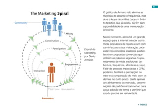 Espiral de
Marketing,
por David
Armano
O gráfico de Armano não elimina as
métricas de alcance e frequência, mas
abre o leque de análise para um âmbi-
to holístico que já existia, porém sem
a possibilidade de uma mensuração
eminente.
Neste momento, ainda há um grande
espaço para a internet crescer como
mídia propulsora de receita e um bom
caminho para a sua maturação pode
estar nos conceitos analíticos existen-
tes e em propostas comerciais que
utilizem as palavras sagradas do pla-
nejamento de mídia tradicional: co-
bertura, frequência, afinidade e preço.
Falar de pessoas impactadas e CPM,
portanto, facilitará a percepção de
valor e a comparação do meio com os
demais no curto prazo. Basta apenas
um alinhamento do mercado, determi-
nações de padrões e bom senso para
a sua adoção de forma a prevenir que
a roda precise ser reinventada.
89
 ÍNDICE
 