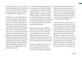 91
 ÍNDICE
No princípio era o e-mail, e o e-mail foi
criado pelo engenheiro Ray Tomlinson
em 1971. Depois vieram todas as ou-
tras coisas: sites, portais, msn, redes
de relacionamento, Google, blogs...
A história do e-mail se confunde com
a criação da internet. Alguns dizem
que é um exagero considerar Ray “o
pai do e-mail”, já que a primeira men-
sagem foi enviada em 1965, através
de processos embrionários de troca
de pacotes entre dois computadores.
Mas, prefiro considerar que foi Ray
quem criou o e-mail propriamente dito,
a partir de uma brincadeira entre co-
legas na Universidade de Cambridge.
Tomlinson fazia parte da equipe con-
tratada pelo Departamento de Defesa
dos Estados Unidos para implantar a
Advanced Research Projects Agency
Network (ARPANET), primeira rede
operacional de computadores , que
antecedeu a internet.
Foi dele o primeiro programa de troca
de mensagens e a idéia da utilização
do @ (arroba). Na informática, esse
símbolo significa “at” (“em”, na língua
inglesa). Portanto, quando juntamos o
nome do usuário, o arroba e o domí-
nio, estamos dizendo que a caixa de
correio do fulano de tal está localizada
em determinado servidor. Logicamen-
te, o primeiro endereço de e-mail foi
tomlinson@bbn-tenexa.
Graças a essa invenção, qualquer
usuário de uma mesma rede poderia
trocar mensagens. Dali em diante, o
correio eletrônico se tornou a maior
aplicação da rede, ainda em fase
experimental, ampliando o número de
usuários conectados e deixando clara
a sua vocação para conectar pessoas.
Desde a sua origem até os dias atu-
ais, o e-mail mantém a liderança
como principal atividade dos usuá-
rios da internet. Segundo pesquisas
recentes da União Internacional de
Telecomunicações chegamos a 1,5
bilhão de internautas no mundo e, de
acordo com outra pesquisa divulga-
da em 2007 pelo International Data
Corporation (IDC), mais de 94% dos
usuários da rede possuem pelo me-
nos um endereço eletrônico.
E não para por aí! Você é do tipo que
checa os seus e-mails a cada 15 mi-
nutos? Pois bem, um estudo científico
encomendado pela Symantec Corpo-
ration afirma que 75% dos internautas
se dizem viciados em checar e-mails.
Muitos entram em pânico quando
perdem a conexão com suas caixas
de correio. E parece que a coisa piora
pra quem faz uso do e-mail através de
seus dispositivos móveis. Alguns “vi-
ciados” assumiram que acordam de
duas a três vezes por noite para che-
car suas caixas de correio eletrônico.
 