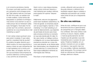 e só consome servidores e banda.
Por acaso você sabe quantos e-mails
por campanha você consegue entre-
gar? Não adianta nada ter uma base
de 500 mil e-mails, se metade é de
e-mails inválidos, outros tantos são
bloqueados ou perdidos na entrega e
mais tantos nunca abriram os seus e-
mails porque não se interessam pelas
suas mensagens. Você sabe me res-
ponder isso? Do contrário, seria bom
questionar se a sua empresa faz e-mail
marketing ou spam?
É, tem certas coisas que levam anos
para serem mudadas. E quer saber
qual foi o resultado final da reunião?
Eu poderia me gabar dizendo que o
diretor aceitou os meus argumentos e
passou a fazer as suas campanhas de
e-mail marketing com a minha com-
panhia. Mas, na verdade, não foi as-
sim que aconteceu! Esta empresa de
comércio eletrônico continua seguindo
o seu caminho do amadorismo.
Assim como o caso dessa empresa,
várias outras continuam fazendo e-
mail marketing sem analisar métricas,
preocupados em apenas “disparar
e-mails”.
Infelizmente, este erro de julgamento
pode trazer resultados catastróficos. Ao
invés de agradar, as empresas prejudi-
cam as suas imagens, fazendo o “anti-
marketing”. O e-mail marketing é um
canal de relacionamento, que depende
da permissão do locutor para iniciar
esta conversa e termina no momento
em que este decide pelo fim dela. En-
tão, para manter um diálogo contínuo
e inteligente com os seus destinatários
precisamos entender se o nosso dis-
curso esta atraente, se as ofertas estão
bem direcionadas e se a freqüência de
contato está boa. E a única forma de
fazer essas avaliações é extraindo as
informações das métricas.
Para fazer e-mail marketing de forma
correta, utilizando tudo que esta mí-
dia pode oferecer e colhendo bons
resultados seguem alguns cuidados e
avaliações que precisam ser conside-
rados antes de sair por aí disparando
e-mails.
De olho nas métricas
Antes de tudo, certifique-se que a sua
ferramenta de envio e gerenciamento
de campanhas por e-mail gera relató-
rios confiáveis. Sem essa certeza você
continua no escuro. Depois, analise
o nível de aprofundamento de infor-
mações que são geradas e que são
necessárias para o sucesso de suas
ações. Podemos trabalhar, em um
primeiro momento só com os relató-
rios básicos, mas quanto mais rica
for a sua análise, melhores resultados
serão alcançados. Pra começar vamos
dividir as métricas em três aspectos:
entrega, abertura e cliques.
94
 ÍNDICE
 