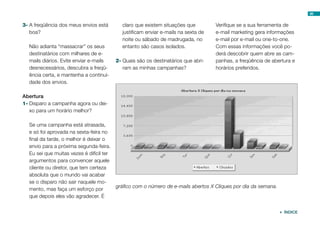 3-	A freqüência dos meus envios está
boa?
Não adianta “massacrar” os seus
destinatários com milhares de e-
mails diários. Evite enviar e-mails
desnecessários, descubra a freqü-
ência certa, e mantenha a continui-
dade dos envios.
Abertura
1-	Disparo a campanha agora ou dei-
xo para um horário melhor?
Se uma campanha está atrasada,
e só foi aprovada na sexta-feira no
final da tarde, o melhor é deixar o
envio para a próxima segunda-feira.
Eu sei que muitas vezes é difícil ter
argumentos para convencer aquele
cliente ou diretor, que tem certeza
absoluta que o mundo vai acabar
se o disparo não sair naquele mo-
mento, mas faça um esforço por
que depois eles vão agradecer. É
claro que existem situações que
justificam enviar e-mails na sexta de
noite ou sábado de madrugada, no
entanto são casos isolados.
2-	Quais são os destinatários que abri-
ram as minhas campanhas?
Verifique se a sua ferramenta de
e-mail marketing gera informações
e-mail por e-mail ou one-to-one.
Com essas informações você po-
derá descobrir quem abre as cam-
panhas, a freqüência de abertura e
horários preferidos.
gráfico com o número de e-mails abertos X Cliques por dia da semana.
98
 ÍNDICE
 
