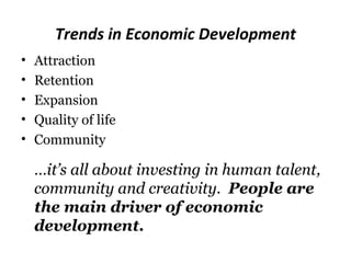 Trends in Economic Development
•   Attraction
•   Retention
•   Expansion
•   Quality of life
•   Community

    …it’s all about investing in human talent,
    community and creativity. People are
    the main driver of economic
    development.
 