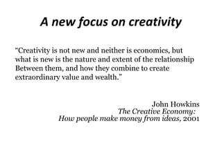 A new focus on creativity
“Creativity is not new and neither is economics, but
what is new is the nature and extent of the relationship
Between them, and how they combine to create
extraordinary value and wealth.”


                                      John Howkins
                            The Creative Economy:
             How people make money from ideas, 2001
 