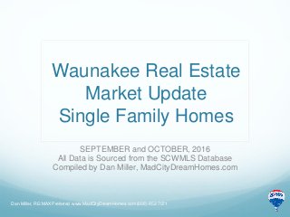 Waunakee Real Estate
Market Update
Single Family Homes
SEPTEMBER and OCTOBER, 2016
All Data is Sourced from the SCWMLS Database
Compiled by Dan Miller, MadCityDreamHomes.com
Dan Miller, RE/MAX Preferred www.MadCityDreamHomes.com (608)-852-7071
 
