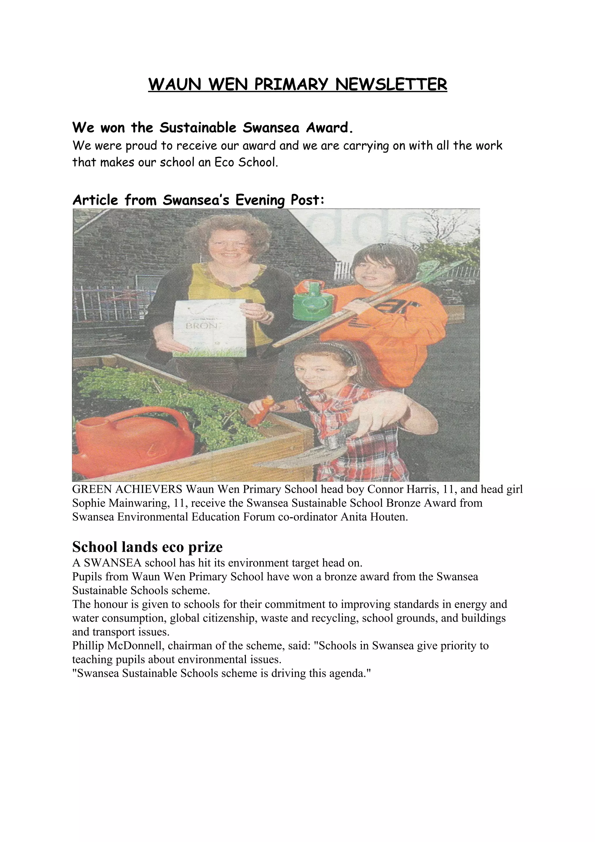 WAUN WEN PRIMARY NEWSLETTER

We won the Sustainable Swansea Award.
We were proud to receive our award and we are carrying on with all the work
that makes our school an Eco School.


Article from Swansea’s Evening Post:




GREEN ACHIEVERS Waun Wen Primary School head boy Connor Harris, 11, and head girl
Sophie Mainwaring, 11, receive the Swansea Sustainable School Bronze Award from
Swansea Environmental Education Forum co-ordinator Anita Houten.

School lands eco prize
A SWANSEA school has hit its environment target head on.
Pupils from Waun Wen Primary School have won a bronze award from the Swansea
Sustainable Schools scheme.
The honour is given to schools for their commitment to improving standards in energy and
water consumption, global citizenship, waste and recycling, school grounds, and buildings
and transport issues.
Phillip McDonnell, chairman of the scheme, said: "Schools in Swansea give priority to
teaching pupils about environmental issues.
"Swansea Sustainable Schools scheme is driving this agenda."
 