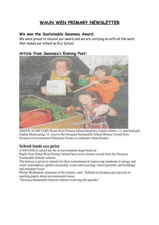 WAUN WEN PRIMARY NEWSLETTER

We won the Sustainable Swansea Award.
We were proud to receive our award and we are carrying on with all the work
that makes our school an Eco School.


Article from Swansea’s Evening Post:




GREEN ACHIEVERS Waun Wen Primary School head boy Connor Harris, 11, and head girl
Sophie Mainwaring, 11, receive the Swansea Sustainable School Bronze Award from
Swansea Environmental Education Forum co-ordinator Anita Houten.

School lands eco prize
A SWANSEA school has hit its environment target head on.
Pupils from Waun Wen Primary School have won a bronze award from the Swansea
Sustainable Schools scheme.
The honour is given to schools for their commitment to improving standards in energy and
water consumption, global citizenship, waste and recycling, school grounds, and buildings
and transport issues.
Phillip McDonnell, chairman of the scheme, said: "Schools in Swansea give priority to
teaching pupils about environmental issues.
"Swansea Sustainable Schools scheme is driving this agenda."
 