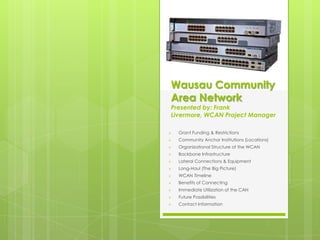 Wausau Community
Area Network
Presented by: Frank
Livermore, WCAN Project Manager

   Grant Funding & Restrictions
   Community Anchor Institutions (Locations)
   Organizational Structure of the WCAN
   Backbone Infrastructure
   Lateral Connections & Equipment
   Long-Haul (The Big Picture)
   WCAN Timeline
   Benefits of Connecting
   Immediate Utilization of the CAN
   Future Possibilities
   Contact Information
 