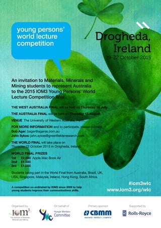 Organised by
Younger Members
Committee
On behalf of
INNOVATE RESPECT COMPETE
Primary sponsor Supported by
Drogheda,
Ireland
19-22 October 2015
An invitation to Materials, Minerals and
Mining students to represent Australia
to the 2015 IOM3 Young Persons’ World
Lecture Competition final
A competition co-ordinated by IOM3 since 2005 to help
young students improve their communications skills.
The AusTrAlIA FInAl will be held on Thursday 13 August.
Venue The University of Western Australia, Perth.omoifomatioS
FOr MOre InFOrMATIOn and to participate, please contact:
Bob Agar: bagar@agarss.com.au
John sykes: john.sykes@greenfieldsresearch.com
The World Final will take place on
Thursday 22 October 2015 in Drogheda, Ireland.
World Final Prizes
1st	£2,000 Apple Mac Book Air
2nd	 £1,500
3rd	 £1,000
Students taking part in the World Final from Australia, Brazil, UK,
USA, Singapore, Malaysia, Ireland, Hong Kong, South Africa.
www.iom3.org/wlc
#iom3wlc
THE WEST AUSTRALIA FINAL will be held on Thursday 16 July.
 