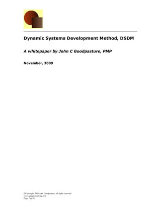 Dynamic Systems Development Method, DSDM


A whitepaper by John C Goodpasture, PMP


November, 2009




©Copyright 2009 John Goodpasture, all rights reserved
www.sqpegconsulting.com
Page 1 of 10
 