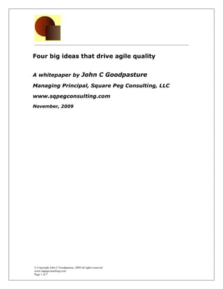 Four big ideas that drive agile quality


A whitepaper by John C Goodpasture

Managing Principal, Square Peg Consulting, LLC

www.sqpegconsulting.com
November, 2009




© Copyright John C Goodpasture, 2009 all rights reserved
www.sqpegconsulting.com
Page 1 of 7
 