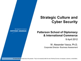 Strategic Culture and
                                                                         Cyber Security

                                                           Patterson School of Diplomacy
                                                                & International Commerce
                                                                                                                                9 April 2012

                                                                                           W. Alexander Vacca, Ph.D.
                                                                            Corporate Director- Business Assessment




The views herein are strictly those of the presenter. They do not necessarily reflect the view of Northrop Grumman, its employees, customers, or shareholders.
 