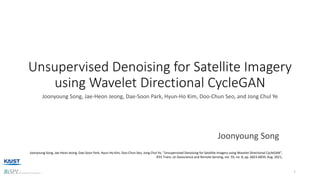 Unsupervised Denoising for Satellite Imagery
using Wavelet Directional CycleGAN
Joonyoung Song, Jae-Heon Jeong, Dae-Soon Park, Hyun-Ho Kim, Doo-Chun Seo, and Jong Chul Ye
1
Joonyoung Song
Joonyoung Song, Jae-Heon Jeong, Dae-Soon Park, Hyun-Ho Kim, Doo-Chun Seo, Jong Chul Ye, "Unsupervised Denoising for Satellite Imagery using Wavelet Directional CycleGAN",
IEEE Trans. on Geoscience and Remote Sensing, vol. 59, no. 8, pp. 6823-6839, Aug. 2021,
 