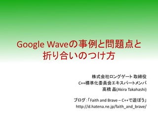 Google Waveの事例と問題点と
      折り合いのつけ方
              株式会社ロングゲート 取締役
          C++標準化委員会エキスパートメンバ
                 高橋 晶(Akira Takahashi)

        ブログ：「Faith and Brave – C++で遊ぼう」
         http://d.hatena.ne.jp/faith_and_brave/
 