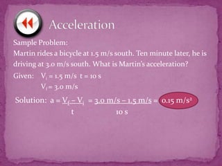 Sample Problem:
Martin rides a bicycle at 1.5 m/s south. Ten minute later, he is
driving at 3.0 m/s south. What is Martin’s acceleration?
Given: Vi = 1.5 m/s t = 10 s
Vf = 3.0 m/s

Solution: a = Vf – Vi = 3.0 m/s – 1.5 m/s = o.15 m/s2
t
10 s

 