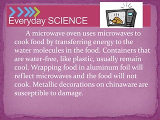 A microwave oven uses microwaves to
cook food by transferring energy to the
water molecules in the food. Containers that
are water-free, like plastic, usually remain
cool. Wrapping food in aluminum foil will
reflect microwaves and the food will not
cook. Metallic decorations on chinaware are
susceptible to damage.

 