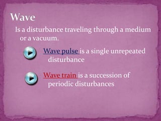 Is a disturbance traveling through a medium
or a vacuum.
Wave pulse is a single unrepeated
disturbance
Wave train is a succession of
periodic disturbances

 