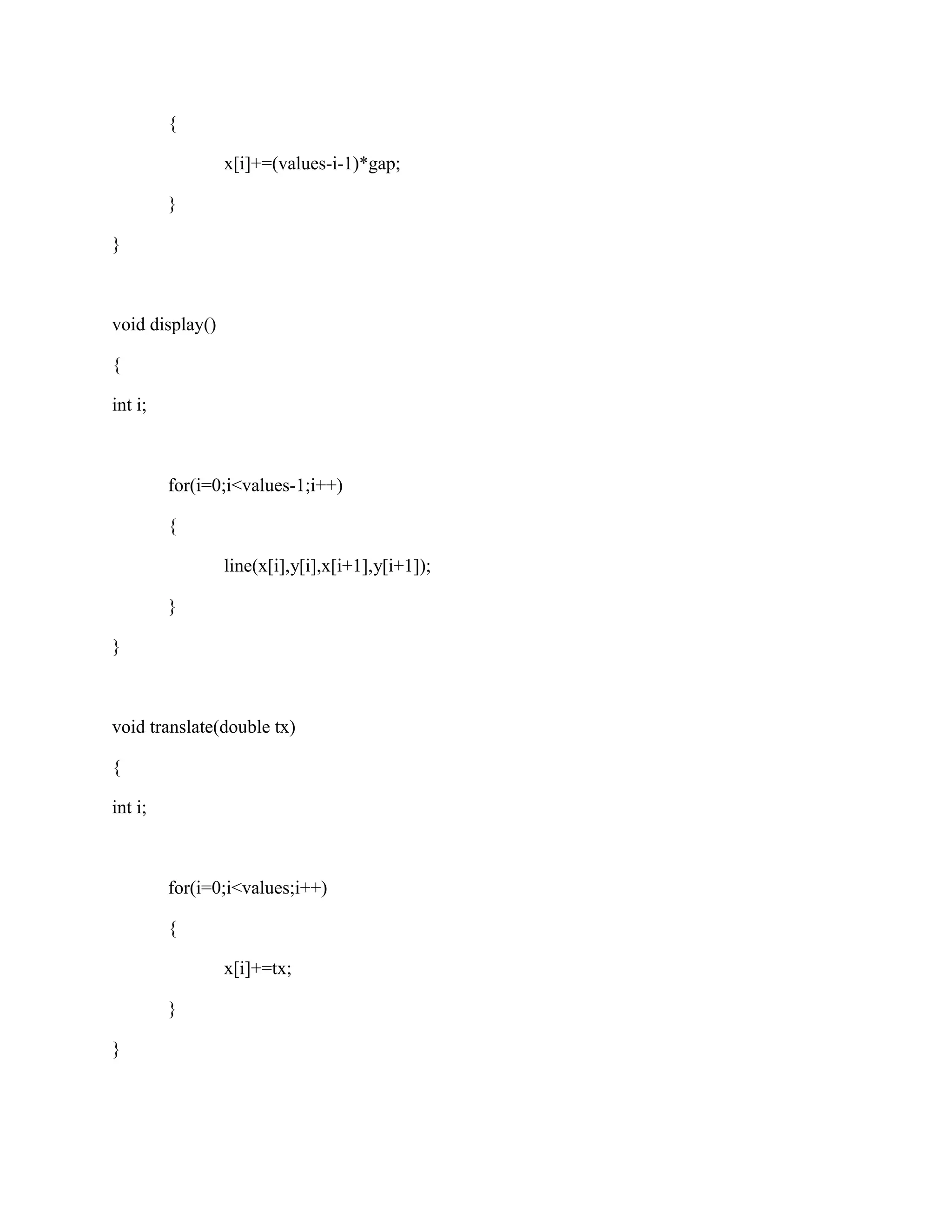 { 
x[i]+=(values-i-1)*gap; 
} 
} 
void display() 
{ 
int i; 
for(i=0;i<values-1;i++) 
{ 
line(x[i],y[i],x[i+1],y[i+1]); 
} 
} 
void translate(double tx) 
{ 
int i; 
for(i=0;i<values;i++) 
{ 
x[i]+=tx; 
} 
} 
 