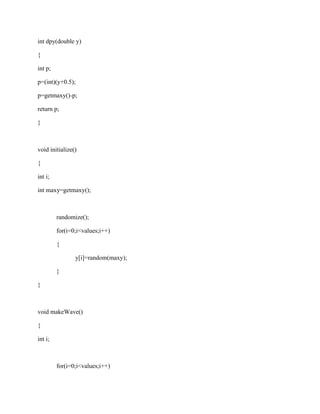 int dpy(double y) 
{ 
int p; 
p=(int)(y+0.5); 
p=getmaxy()-p; 
return p; 
} 
void initialize() 
{ 
int i; 
int maxy=getmaxy(); 
randomize(); 
for(i=0;i<values;i++) 
{ 
y[i]=random(maxy); 
} 
} 
void makeWave() 
{ 
int i; 
for(i=0;i<values;i++) 
 