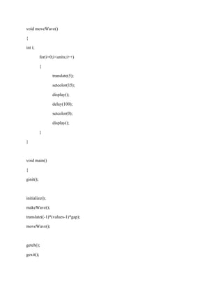 void moveWave() 
{ 
int i; 
for(i=0;i<units;i++) 
{ 
translate(5); 
setcolor(15); 
display(); 
delay(100); 
setcolor(0); 
display(); 
} 
} 
void main() 
{ 
ginit(); 
initialize(); 
makeWave(); 
translate((-1)*(values-1)*gap); 
moveWave(); 
getch(); 
gexit(); 
 