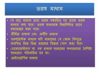 তরঙ্গ মাধ্যম
• ঢর্ জড় মাধ্যম দ্বারা তরঙ্গ সঞ্চাশরত হয় তাঙ্গক তরঙ্গ
মাধ্যম ৈ া র্ায়। তরঙ্গ মাধ্যমঙ্গক শনম্নশ শখত োঙ্গৈ
প্রকারান্তর করা র্ায়়ঃ
• স়ীশমত মাধ্যম এৈং অস়ীম মাধ্যম
• সর দরশখক মাধ্যম র্শদ মাধ্যঙ্গমর ঢর্ ঢকান শৈদুঙ্গত
অৈশস্থত শেন্ন শেন্ন তরঙ্গঙ্গর শৈস্তার ঢর্াগ করা র্ায়।
• ঢহাঙ্গমাঙ্গজশনয়াস ৈা সম মাধ্যম মাধ্যঙ্গমর কণাগুঙ্গ ার বৈশিষ্ট্য
স্থানঙ্গেঙ্গদ পশরৈশতণ ত হয় না।
• আইঙ্গসাট্র্শপক মাধ্যম
 