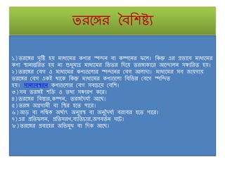 তরঙ্গঙ্গর বৈশিষ্ট্য
১)তরঙ্গঙ্গর সৃশষ্ট্ হয় মাধ্যঙ্গমর কণার স্পদন ৈা কম্পঙ্গনর ফঙ্গ । শকন্তু এর প্রোঙ্গৈ মাধ্যঙ্গমর
কণা স্থানান্তশরত হয় না শুধ্ুমাত্র মাধ্যঙ্গমর শেতর শদঙ্গয় তরঙ্গাকাঙ্গর আঙ্গদা ন সঞ্চাশরত হয়।
২)তরঙ্গঙ্গর ঢৈগ ও মাধ্যঙ্গমর কণাগুঙ্গ ার স্পদঙ্গনর ঢৈগ আ াদা। মাধ্যঙ্গমর সৈ জায়গায়
তরঙ্গঙ্গর ঢৈগ একই োঙ্গক শকন্তু মাধ্যঙ্গমর কণাগুঙ্গ া শৈশেন্ন ঢৈঙ্গগ স্পশদত
হয়। সামযাৈস্থাঙ্গন কণাগুঙ্গ ার ঢৈগ সৈঙ্গচ্ঙ্গয় ঢৈশি।
৩)সৈ তরঙ্গই িশি ও তেয সঞ্চারণ কঙ্গর।
৪)তরঙ্গঙ্গর শৈস্তার,কম্পন, তরঙ্গদদঘণয আঙ্গছ।
৫)তরঙ্গ অগ্রগাম়ী ৈা শস্থর হঙ্গত পাঙ্গর।
৬)আড় ৈা শম্বক অেণাৎ অনুপ্রস্থ ৈা অনুদদঘণয ৈরাৈর হঙ্গত পাঙ্গর।
৭)এর প্রশতফ ন, প্রশতসরণ,ৈযশতচ্ার,অপৈতণ ন ঘঙ্গট।
৮)তরঙ্গঙ্গর প্রৈাঙ্গহর অশেমুখ ৈা শদক আঙ্গছ।
 
